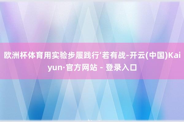 欧洲杯体育用实验步履践行‘若有战-开云(中国)Kaiyun·官方网站 - 登录入口