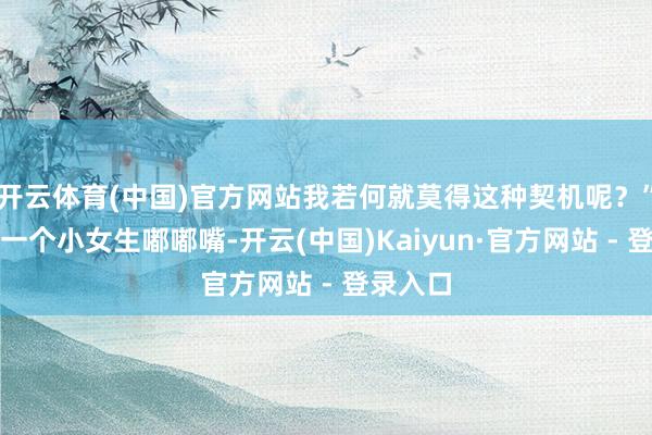 开云体育(中国)官方网站我若何就莫得这种契机呢？”班上的一个小女生嘟嘟嘴-开云(中国)Kaiyun·官方网站 - 登录入口