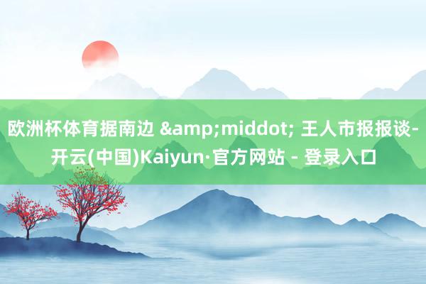 欧洲杯体育据南边 &middot; 王人市报报谈-开云(中国)Kaiyun·官方网站 - 登录入口