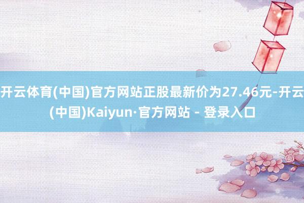 开云体育(中国)官方网站正股最新价为27.46元-开云(中国)Kaiyun·官方网站 - 登录入口
