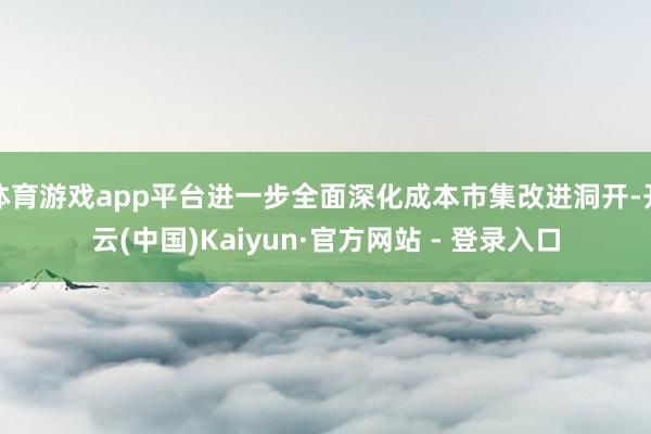 体育游戏app平台进一步全面深化成本市集改进洞开-开云(中国)Kaiyun·官方网站 - 登录入口