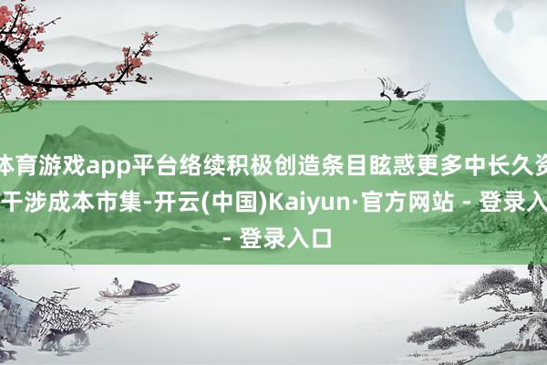 体育游戏app平台络续积极创造条目眩惑更多中长久资金干涉成本市集-开云(中国)Kaiyun·官方网站 - 登录入口