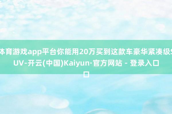体育游戏app平台你能用20万买到这款车豪华紧凑级SUV-开云(中国)Kaiyun·官方网站 - 登录入口
