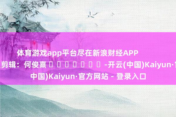 体育游戏app平台尽在新浪财经APP            						拖累剪辑：何俊熹 							-开云(中国)Kaiyun·官方网站 - 登录入口
