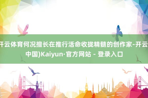 开云体育何况擅长在推行活命收拢精髓的创作家-开云(中国)Kaiyun·官方网站 - 登录入口