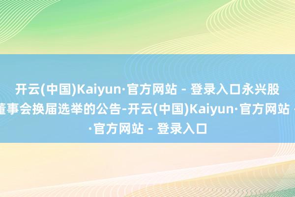 开云(中国)Kaiyun·官方网站 - 登录入口永兴股份：对于董事会换届选举的公告-开云(中国)Kaiyun·官方网站 - 登录入口