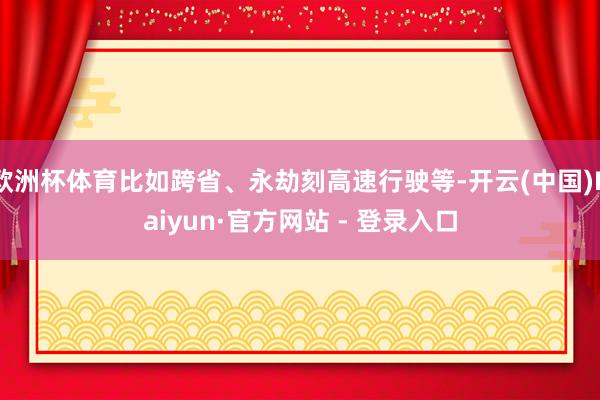 欧洲杯体育比如跨省、永劫刻高速行驶等-开云(中国)Kaiyun·官方网站 - 登录入口