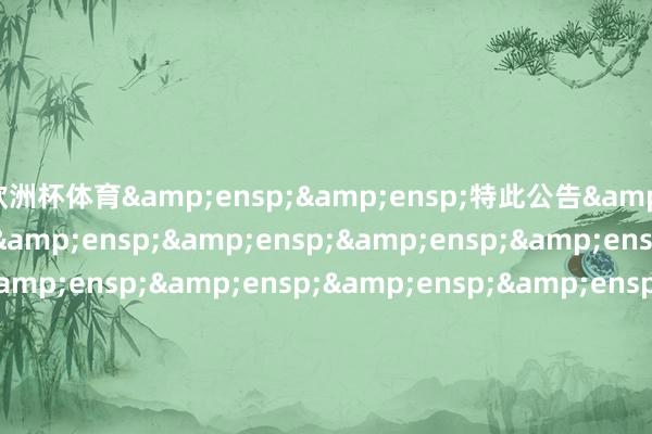欧洲杯体育&ensp;&ensp;特此公告&ensp;&ensp;&ensp;&ensp;&ensp;&ensp;&ensp;&ensp;&ensp;&ensp;&ensp;&ensp;&ensp;&ensp;&ensp;&ensp;&ensp;&ensp;&ensp;&ensp;&ensp;&ensp;&ensp;&ensp;&ensp;&ensp;&ensp;&ensp;&ensp;&ensp