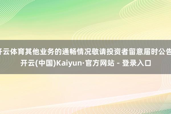 开云体育其他业务的通畅情况敬请投资者留意届时公告-开云(中国)Kaiyun·官方网站 - 登录入口