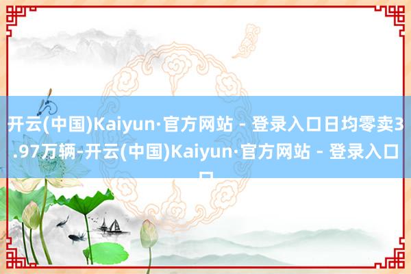 开云(中国)Kaiyun·官方网站 - 登录入口日均零卖3.97万辆-开云(中国)Kaiyun·官方网站 - 登录入口
