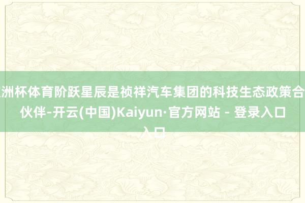 欧洲杯体育阶跃星辰是祯祥汽车集团的科技生态政策合营伙伴-开云(中国)Kaiyun·官方网站 - 登录入口
