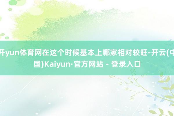 开yun体育网在这个时候基本上哪家相对较旺-开云(中国)Kaiyun·官方网站 - 登录入口