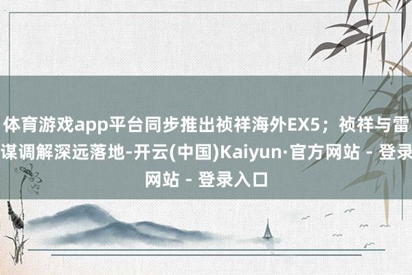 体育游戏app平台同步推出祯祥海外EX5；祯祥与雷诺计谋调解深远落地-开云(中国)Kaiyun·官方网站 - 登录入口