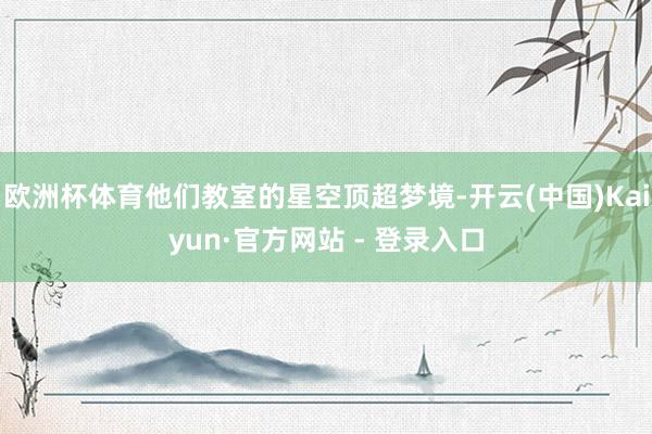 欧洲杯体育他们教室的星空顶超梦境-开云(中国)Kaiyun·官方网站 - 登录入口