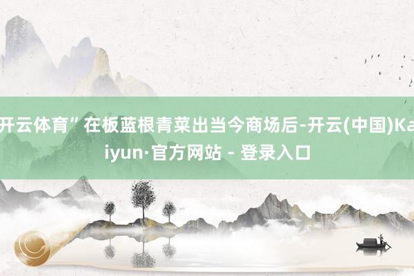 开云体育”在板蓝根青菜出当今商场后-开云(中国)Kaiyun·官方网站 - 登录入口