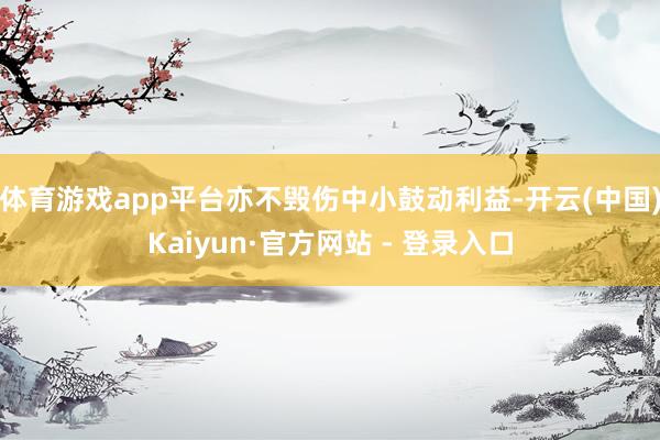 体育游戏app平台亦不毁伤中小鼓动利益-开云(中国)Kaiyun·官方网站 - 登录入口