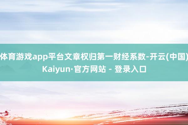 体育游戏app平台文章权归第一财经系数-开云(中国)Kaiyun·官方网站 - 登录入口
