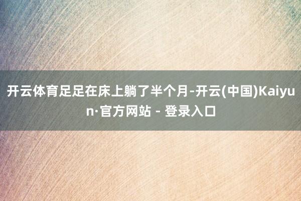 开云体育足足在床上躺了半个月-开云(中国)Kaiyun·官方网站 - 登录入口
