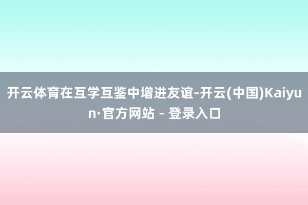 开云体育在互学互鉴中增进友谊-开云(中国)Kaiyun·官方网站 - 登录入口