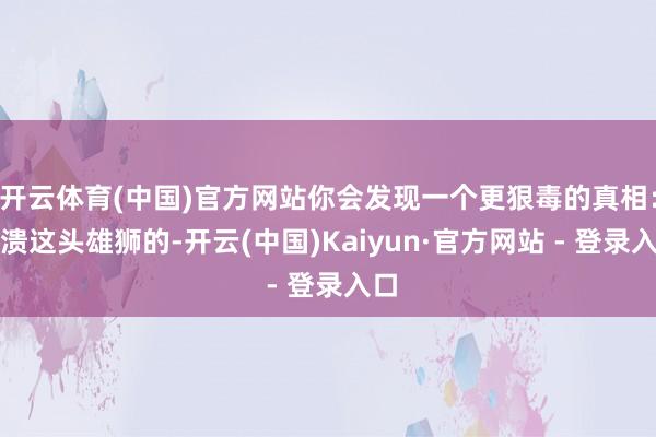 开云体育(中国)官方网站你会发现一个更狠毒的真相：击溃这头雄狮的-开云(中国)Kaiyun·官方网站 - 登录入口