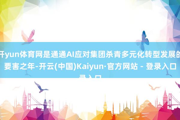 开yun体育网是通通AI应对集团杀青多元化转型发展的要害之年-开云(中国)Kaiyun·官方网站 - 登录入口