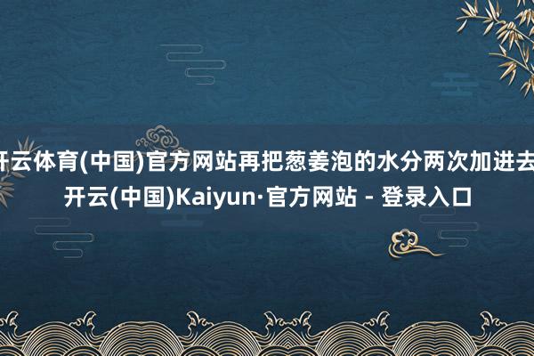 开云体育(中国)官方网站再把葱姜泡的水分两次加进去-开云(中国)Kaiyun·官方网站 - 登录入口