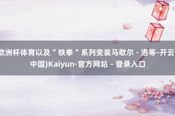 欧洲杯体育以及＂铁拳＂系列变装马歇尔 · 洛等-开云(中国)Kaiyun·官方网站 - 登录入口