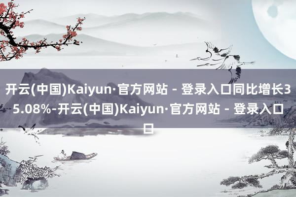 开云(中国)Kaiyun·官方网站 - 登录入口同比增长35.08%-开云(中国)Kaiyun·官方网站 - 登录入口