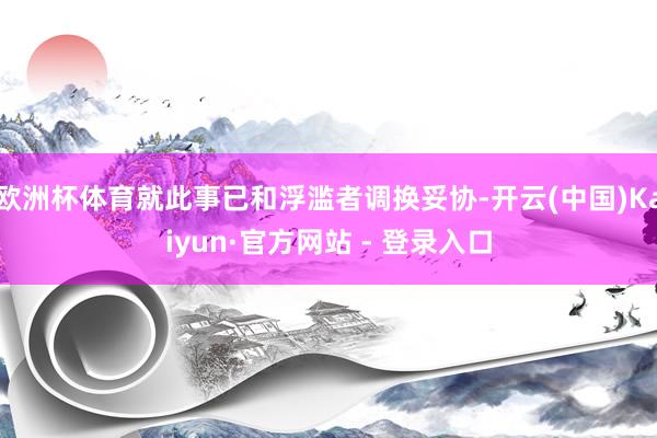 欧洲杯体育就此事已和浮滥者调换妥协-开云(中国)Kaiyun·官方网站 - 登录入口