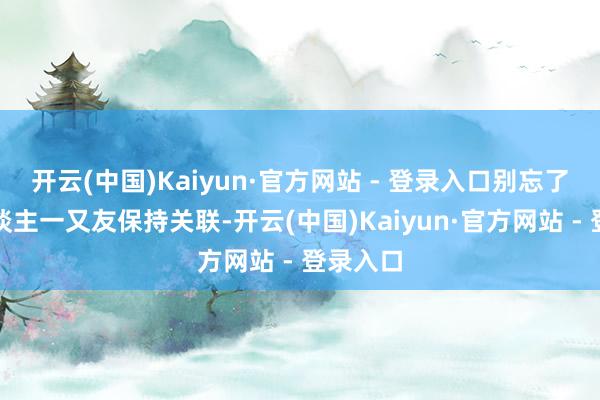开云(中国)Kaiyun·官方网站 - 登录入口别忘了和家东谈主一又友保持关联-开云(中国)Kaiyun·官方网站 - 登录入口