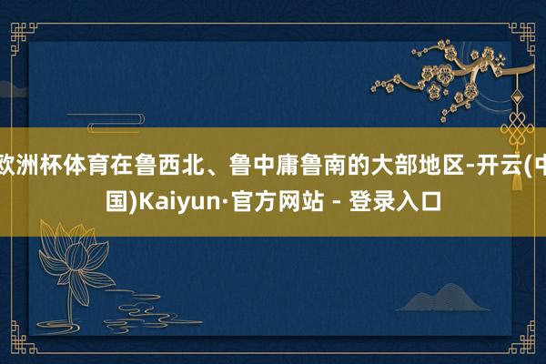 欧洲杯体育在鲁西北、鲁中庸鲁南的大部地区-开云(中国)Kaiyun·官方网站 - 登录入口