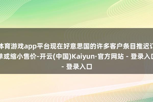 体育游戏app平台现在好意思国的许多客户条目推迟订单或缩小售价-开云(中国)Kaiyun·官方网站 - 登录入口