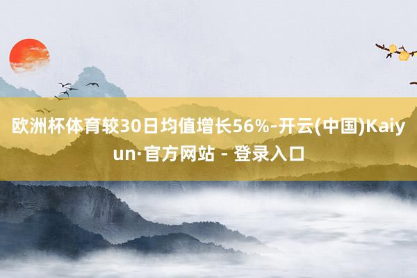欧洲杯体育较30日均值增长56%-开云(中国)Kaiyun·官方网站 - 登录入口