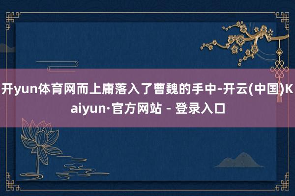 开yun体育网而上庸落入了曹魏的手中-开云(中国)Kaiyun·官方网站 - 登录入口