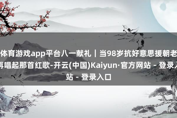 体育游戏app平台八一献礼｜当98岁抗好意思援朝老兵再唱起那首红歌-开云(中国)Kaiyun·官方网站 - 登录入口