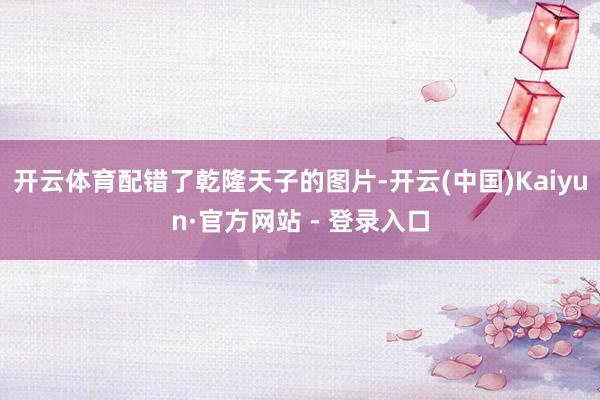 开云体育配错了乾隆天子的图片-开云(中国)Kaiyun·官方网站 - 登录入口