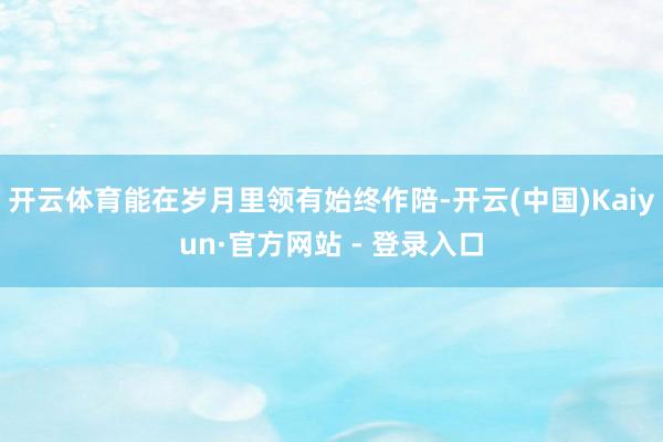 开云体育能在岁月里领有始终作陪-开云(中国)Kaiyun·官方网站 - 登录入口