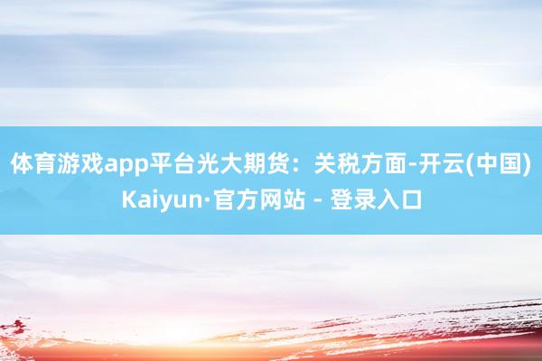 体育游戏app平台　　光大期货：　　关税方面-开云(中国)Kaiyun·官方网站 - 登录入口