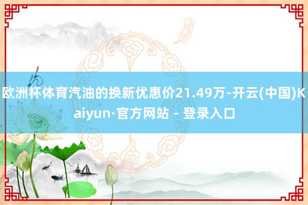 欧洲杯体育汽油的换新优惠价21.49万-开云(中国)Kaiyun·官方网站 - 登录入口