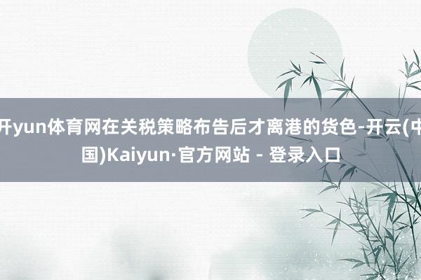 开yun体育网在关税策略布告后才离港的货色-开云(中国)Kaiyun·官方网站 - 登录入口