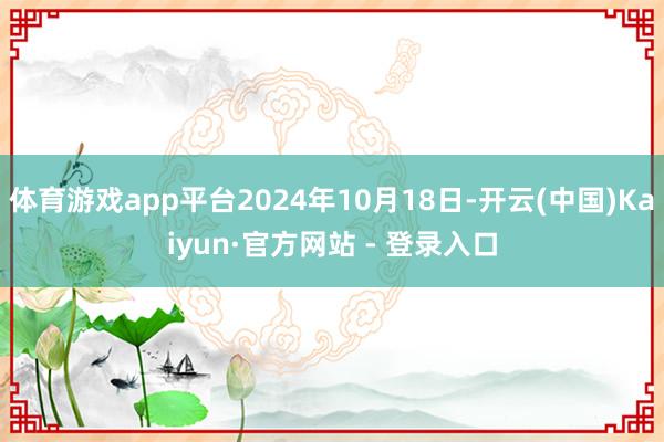 体育游戏app平台2024年10月18日-开云(中国)Kaiyun·官方网站 - 登录入口