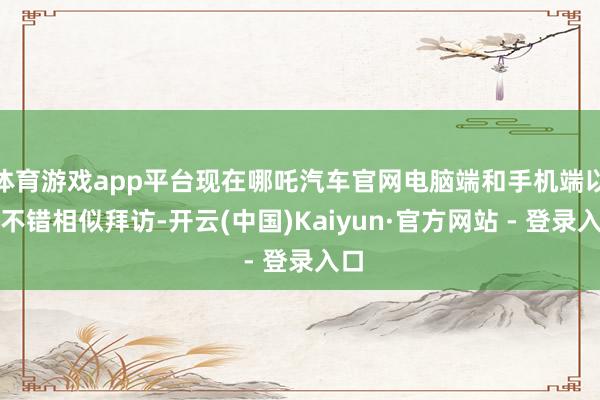 体育游戏app平台现在哪吒汽车官网电脑端和手机端以仍不错相似拜访-开云(中国)Kaiyun·官方网站 - 登录入口