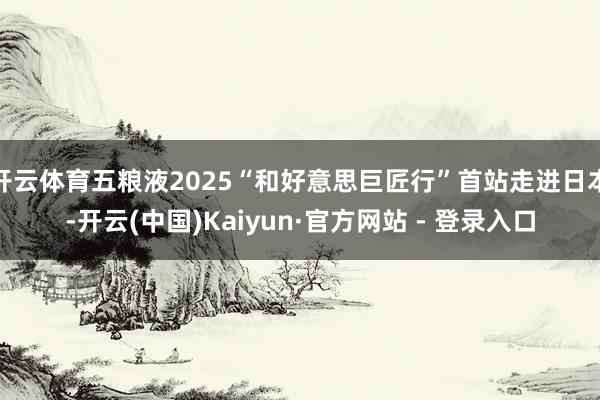 开云体育五粮液2025“和好意思巨匠行”首站走进日本-开云(中国)Kaiyun·官方网站 - 登录入口