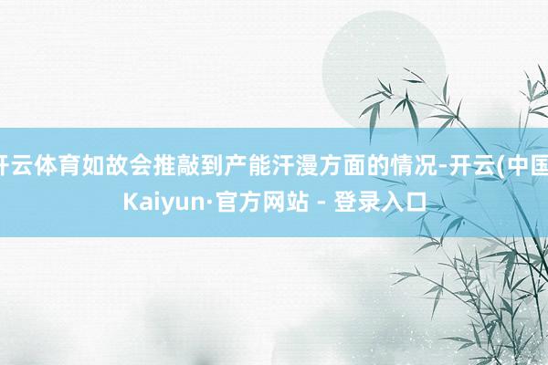 开云体育如故会推敲到产能汗漫方面的情况-开云(中国)Kaiyun·官方网站 - 登录入口