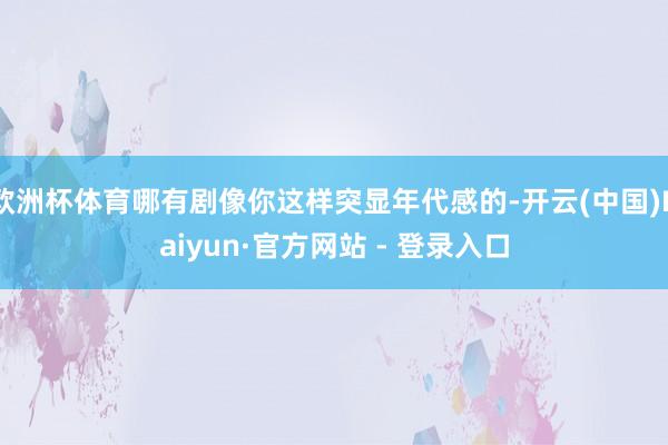 欧洲杯体育哪有剧像你这样突显年代感的-开云(中国)Kaiyun·官方网站 - 登录入口