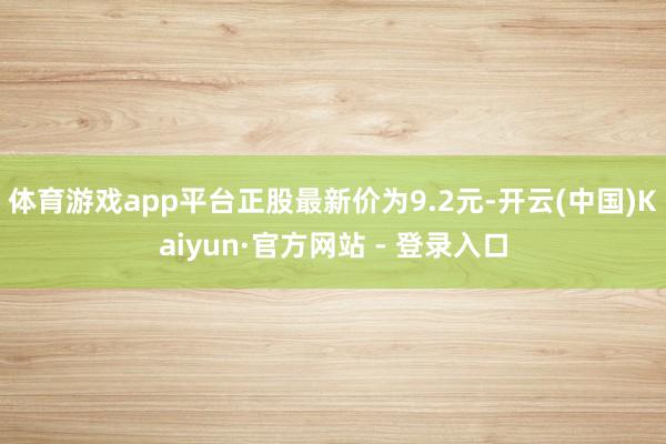 体育游戏app平台正股最新价为9.2元-开云(中国)Kaiyun·官方网站 - 登录入口