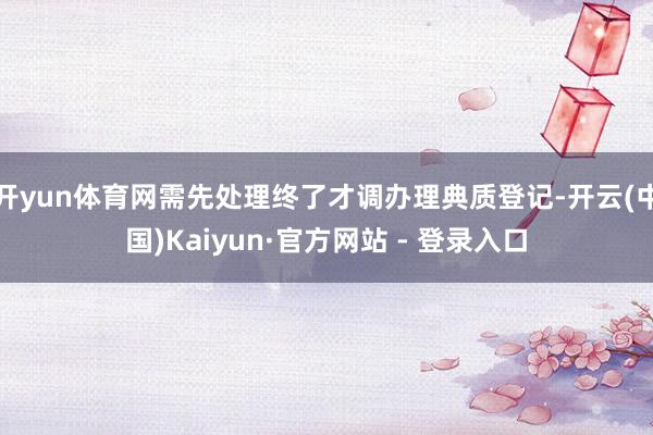 开yun体育网需先处理终了才调办理典质登记-开云(中国)Kaiyun·官方网站 - 登录入口