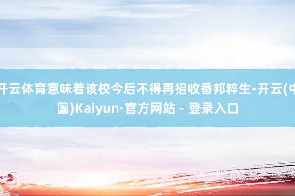 开云体育意味着该校今后不得再招收番邦粹生-开云(中国)Kaiyun·官方网站 - 登录入口