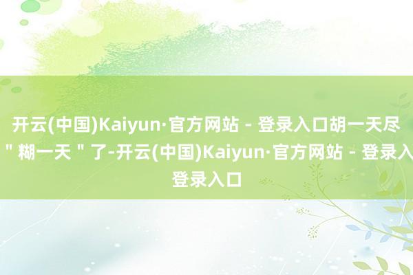 开云(中国)Kaiyun·官方网站 - 登录入口胡一天尽然＂糊一天＂了-开云(中国)Kaiyun·官方网站 - 登录入口