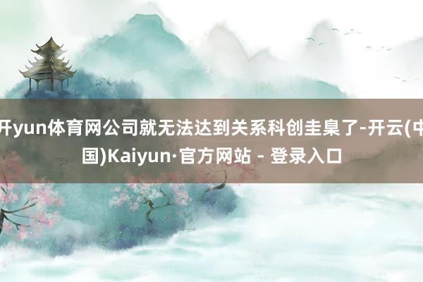开yun体育网公司就无法达到关系科创圭臬了-开云(中国)Kaiyun·官方网站 - 登录入口